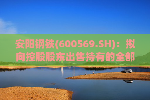 安阳钢铁(600569.SH)：拟向控股股东出售持有的全部永通公司和豫河公司股权