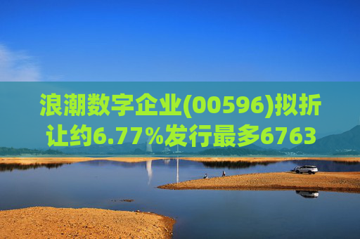 浪潮数字企业(00596)拟折让约6.77%发行最多6763.4万股配售股份