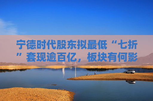 宁德时代股东拟最低“七折”套现逾百亿，板块有何影响？