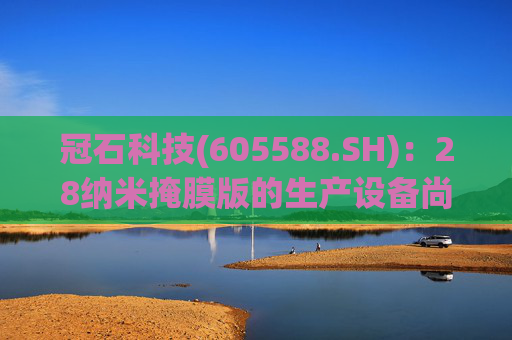 冠石科技(605588.SH)：28纳米掩膜版的生产设备尚未全部交付