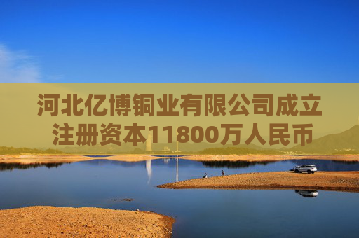 河北亿博铜业有限公司成立 注册资本11800万人民币