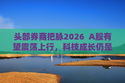 头部券商把脉2026  A股有望震荡上行，科技成长仍是投资主线