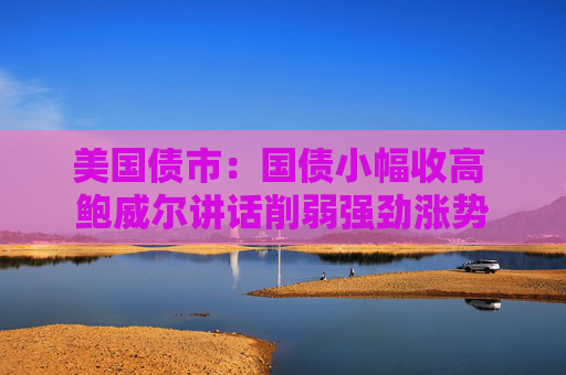 美国债市：国债小幅收高 鲍威尔讲话削弱强劲涨势