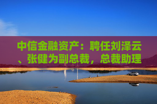 中信金融资产：聘任刘泽云、张健为副总裁，总裁助理袁彩平退休辞任