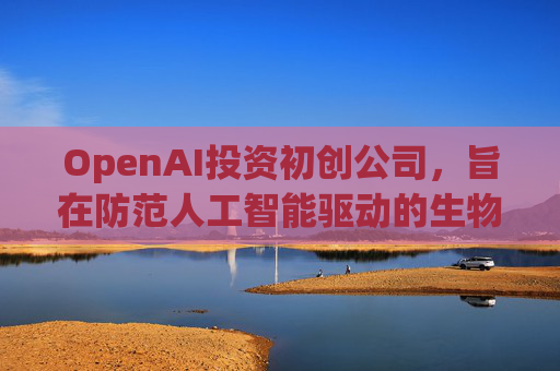 OpenAI投资初创公司，旨在防范人工智能驱动的生物武器