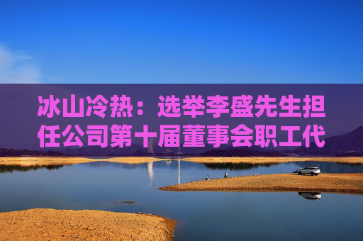 冰山冷热：选举李盛先生担任公司第十届董事会职工代表董事