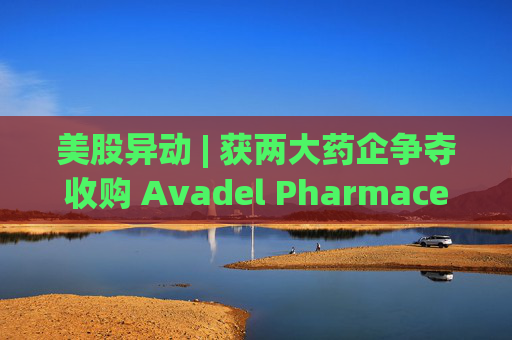 美股异动 | 获两大药企争夺收购 Avadel Pharmaceuticals(AVDL.US)涨超20%