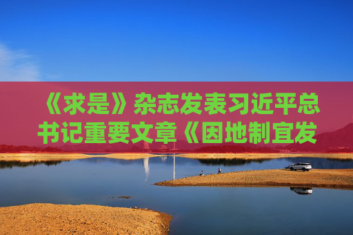 《求是》杂志发表习近平总书记重要文章《因地制宜发展新质生产力》