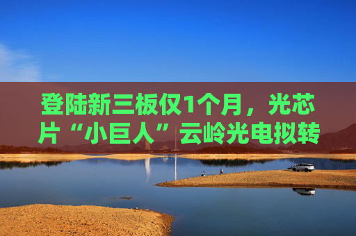 登陆新三板仅1个月，光芯片“小巨人”云岭光电拟转板北交所