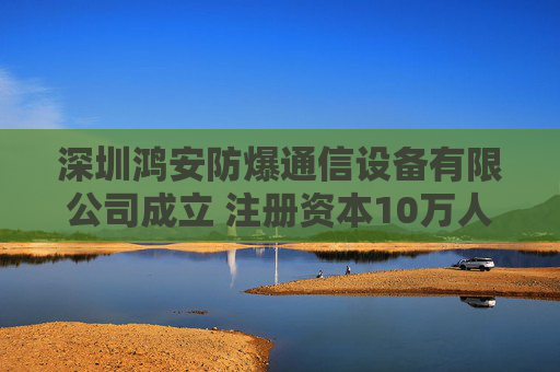 深圳鸿安防爆通信设备有限公司成立 注册资本10万人民币