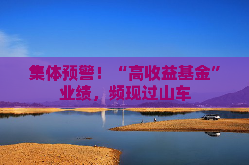 集体预警！“高收益基金”业绩，频现过山车