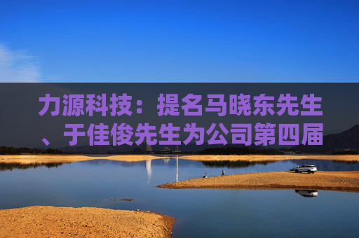 力源科技：提名马晓东先生、于佳俊先生为公司第四届董事会非独立董事候选人