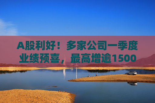 A股利好！多家公司一季度业绩预喜，最高增逾1500%