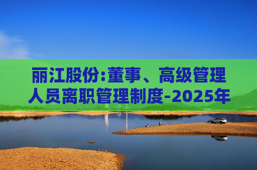 丽江股份:董事、高级管理人员离职管理制度-2025年11月