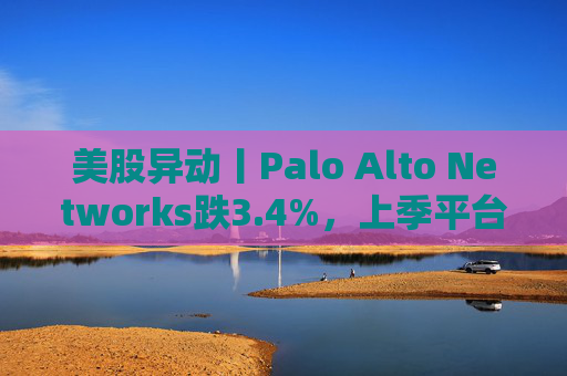 美股异动丨Palo Alto Networks跌3.4%，上季平台化进度放缓且低于预期