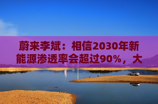 蔚来李斌：相信2030年新能源渗透率会超过90%，大趋势不可逆