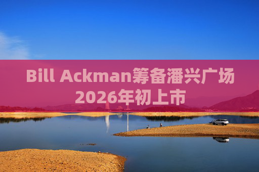 Bill Ackman筹备潘兴广场2026年初上市