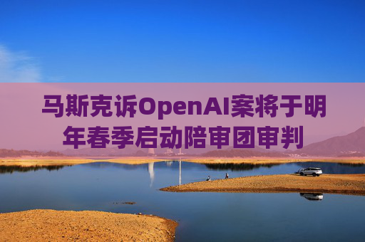 马斯克诉OpenAI案将于明年春季启动陪审团审判