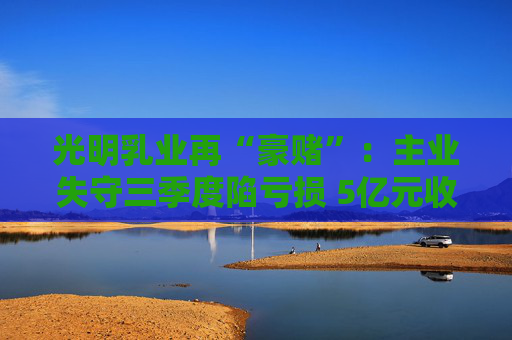 光明乳业再“豪赌”：主业失守三季度陷亏损 5亿元收购小西牛40%股份是否高估？