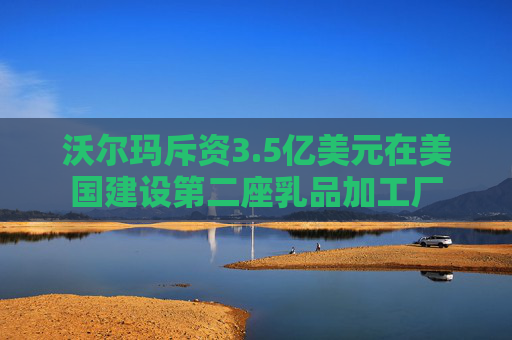 沃尔玛斥资3.5亿美元在美国建设第二座乳品加工厂