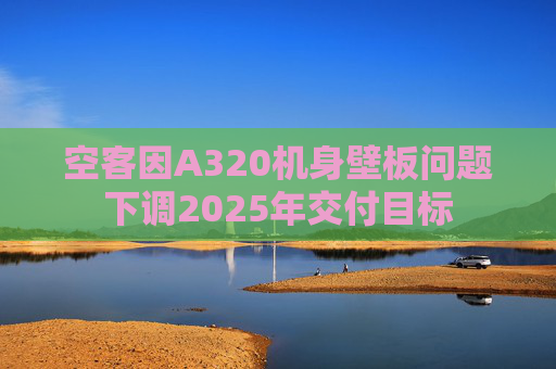 空客因A320机身壁板问题下调2025年交付目标