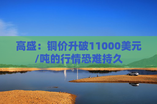 高盛：铜价升破11000美元/吨的行情恐难持久
