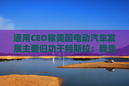 通用CEO称美国电动汽车发展主要归功于特斯拉：我告诉过拜登