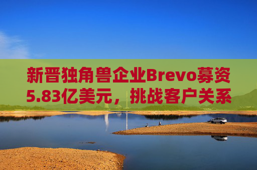 新晋独角兽企业Brevo募资5.83亿美元，挑战客户关系管理巨头