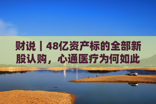 财说｜48亿资产标的全部新股认购，心通医疗为何如此激进？  第1张