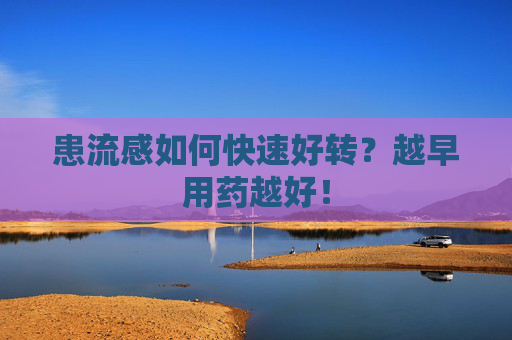 患流感如何快速好转？越早用药越好！