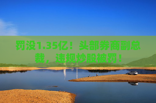 罚没1.35亿！头部券商副总裁，违规炒股被罚！