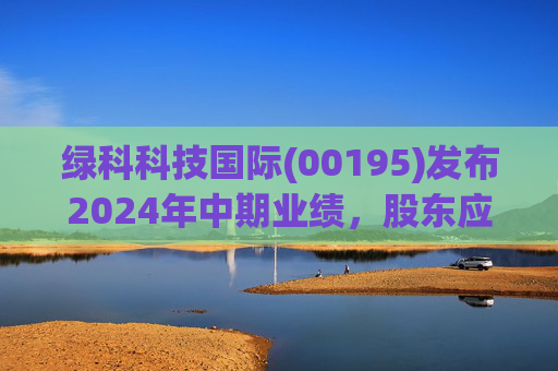 绿科科技国际(00195)发布2024年中期业绩，股东应占溢利1582.3万港元，同比下降22.1%