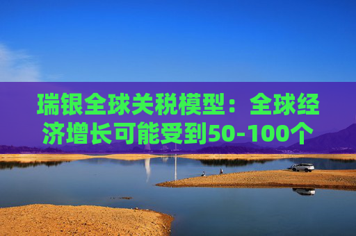 瑞银全球关税模型：全球经济增长可能受到50-100个基点的拖累