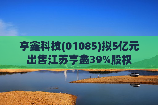 亨鑫科技(01085)拟5亿元出售江苏亨鑫39%股权