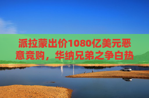 派拉蒙出价1080亿美元恶意竞购，华纳兄弟之争白热化