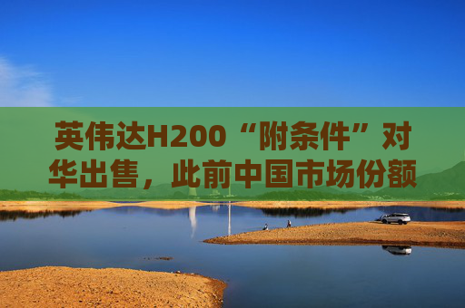 英伟达H200“附条件”对华出售，此前中国市场份额清零
