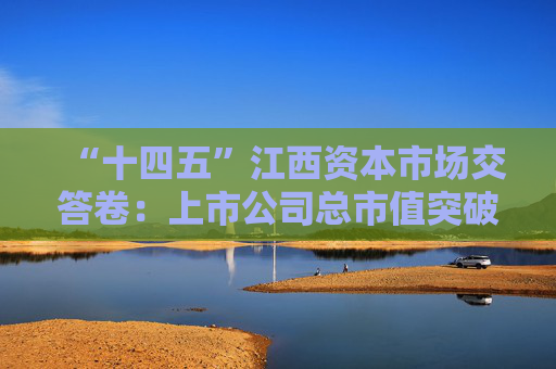 “十四五”江西资本市场交答卷：上市公司总市值突破1万亿，现金分红额增长134%