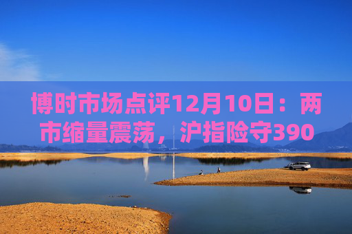 博时市场点评12月10日：两市缩量震荡，沪指险守3900点