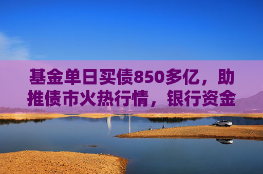 基金单日买债850多亿，助推债市火热行情，银行资金止盈撤离