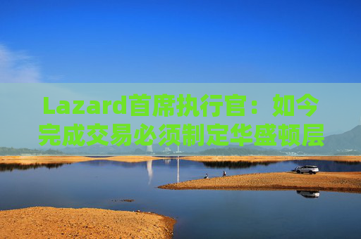 Lazard首席执行官：如今完成交易必须制定华盛顿层面的策略