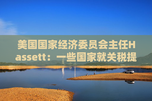 美国国家经济委员会主任Hassett：一些国家就关税提出“很棒”的协议