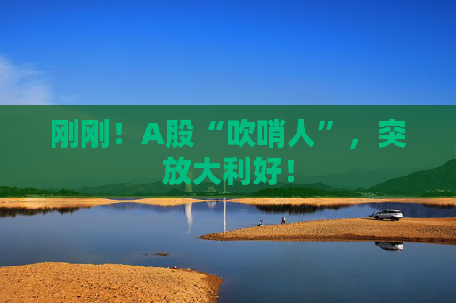 刚刚！A股“吹哨人”，突放大利好！