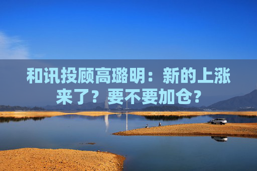 和讯投顾高璐明：新的上涨来了？要不要加仓？