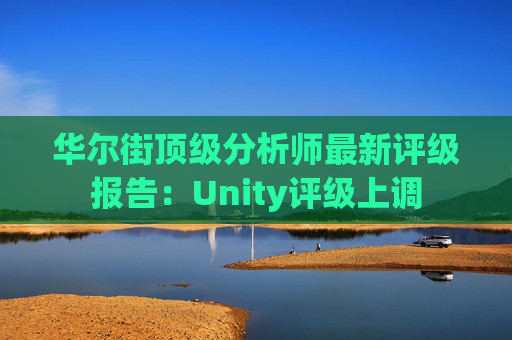 华尔街顶级分析师最新评级报告：Unity评级上调
