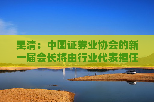 吴清：中国证券业协会的新一届会长将由行业代表担任