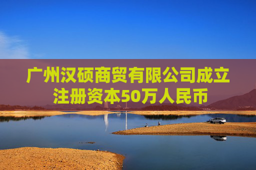 广州汉硕商贸有限公司成立 注册资本50万人民币