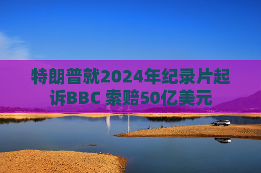 特朗普就2024年纪录片起诉BBC 索赔50亿美元