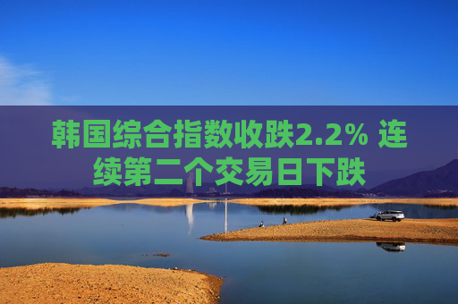 韩国综合指数收跌2.2% 连续第二个交易日下跌