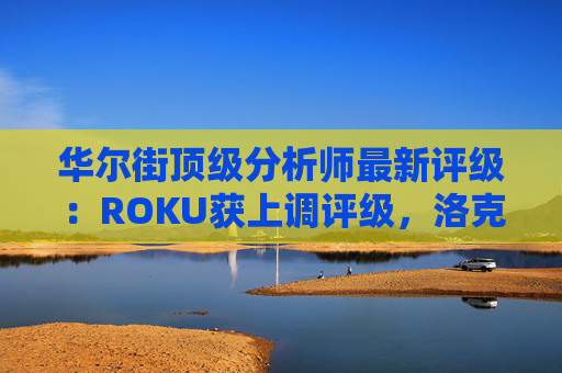 华尔街顶级分析师最新评级：ROKU获上调评级，洛克希德遭下调