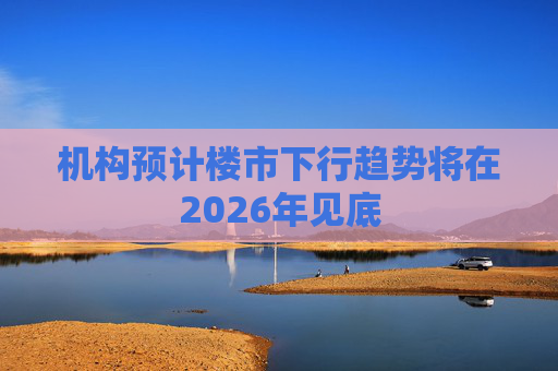 机构预计楼市下行趋势将在2026年见底